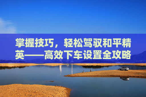 掌握技巧，轻松驾驭和平精英——高效下车设置全攻略,和平精英下车位置怎么调