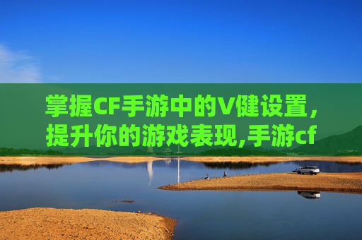 掌握CF手游中的V健设置，提升你的游戏表现,手游cf键位设置