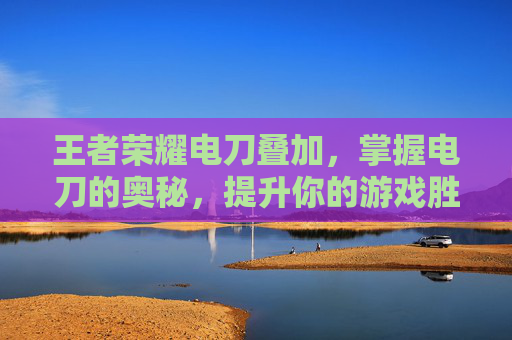 王者荣耀电刀叠加，掌握电刀的奥秘，提升你的游戏胜率,王者荣耀电刀叠加技能