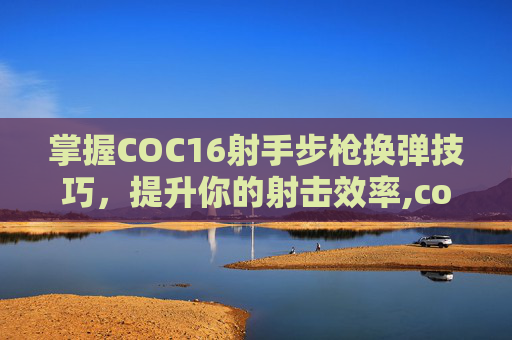 掌握COC16射手步枪换弹技巧，提升你的射击效率,cod16武器换弹