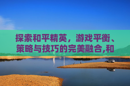 探索和平精英，游戏平衡、策略与技巧的完美融合,和平精英游戏版本是多少