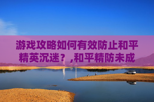 游戏攻略如何有效防止和平精英沉迷？,和平精防未成年沉迷怎么解除