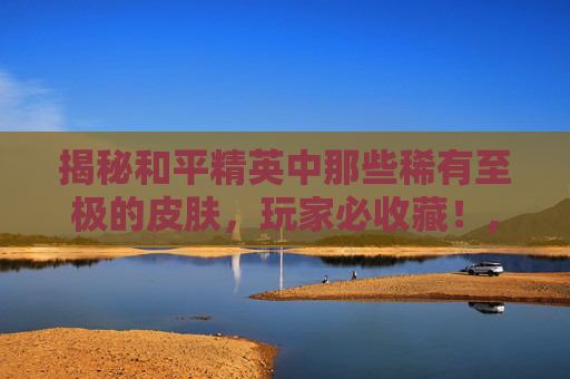 揭秘和平精英中那些稀有至极的皮肤，玩家必收藏！,和平精英很稀有的皮肤有哪些