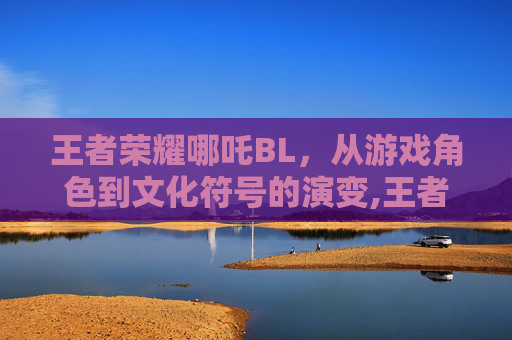 王者荣耀哪吒BL，从游戏角色到文化符号的演变,王者荣耀哪吒百度百科