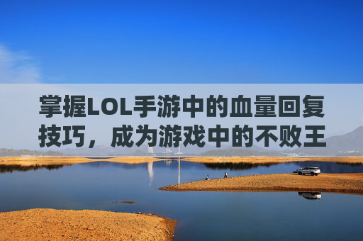 掌握LOL手游中的血量回复技巧，成为游戏中的不败王者,英雄联盟手游英雄血量