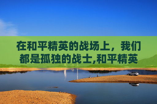 在和平精英的战场上，我们都是孤独的战士,和平精英最火伤感文案