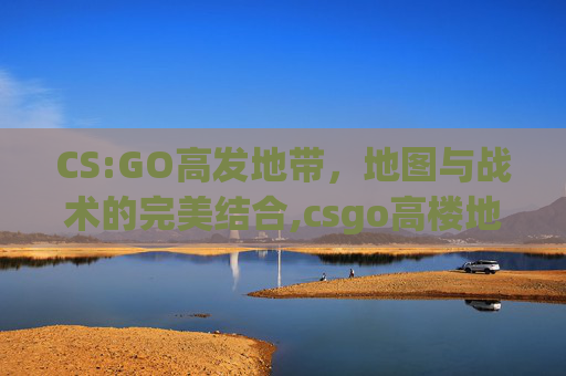 CS:GO高发地带，地图与战术的完美结合,csgo高楼地图