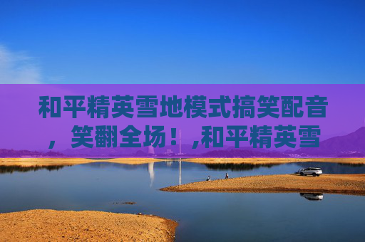 和平精英雪地模式搞笑配音，笑翻全场！,和平精英雪地模式搞笑配音片段