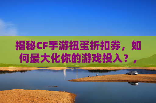 揭秘CF手游扭蛋折扣券，如何最大化你的游戏投入？,cf手游扭蛋活动地址