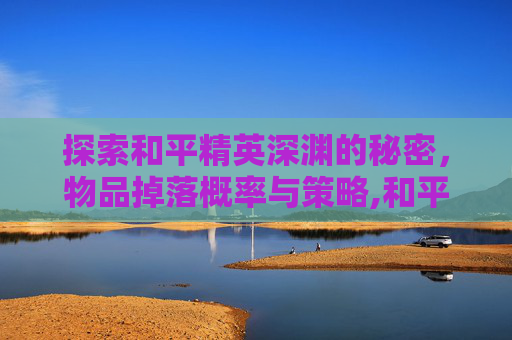 探索和平精英深渊的秘密，物品掉落概率与策略,和平精英深渊出不出东西怎么办