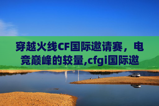穿越火线CF国际邀请赛，电竞巅峰的较量,cfgi国际邀请赛