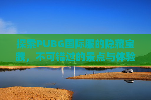探索PUBG国际服的隐藏宝藏，不可错过的景点与体验,pubg国际服地图解析