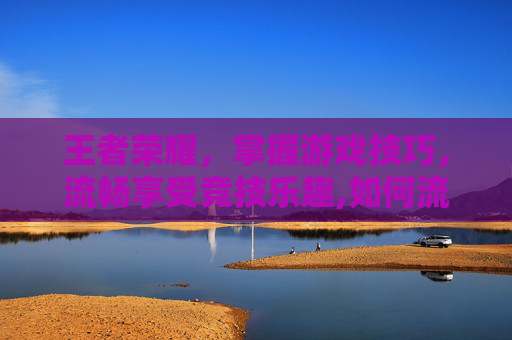 王者荣耀，掌握游戏技巧，流畅享受竞技乐趣,如何流畅的玩王者荣耀游戏
