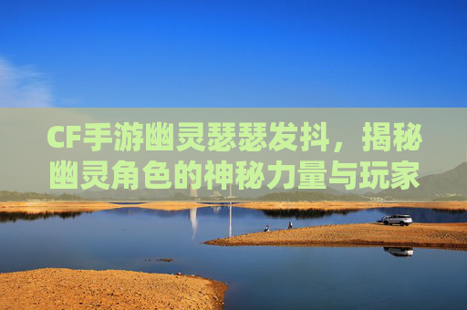 CF手游幽灵瑟瑟发抖，揭秘幽灵角色的神秘力量与玩家体验,CF手游幽灵模式视频