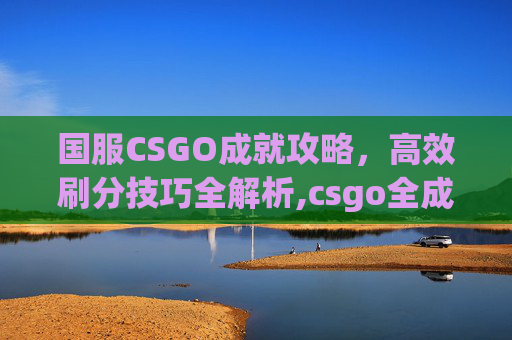 国服CSGO成就攻略，高效刷分技巧全解析,csgo全成就
