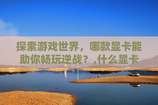 探索游戏世界，哪款显卡能助你畅玩逆战？,什么显卡能玩逆战王者荣耀