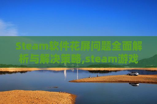 Steam软件花屏问题全面解析与解决策略,steam游戏全屏花屏