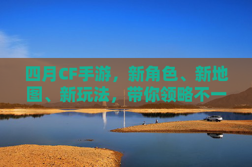 四月CF手游，新角色、新地图、新玩法，带你领略不一样的射击乐趣！,cf活动大全4月