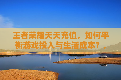 王者荣耀天天充值，如何平衡游戏投入与生活成本？,王者荣耀每日充值每天刷新吗