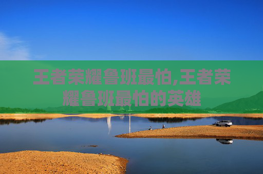 王者荣耀鲁班最怕,王者荣耀鲁班最怕的英雄