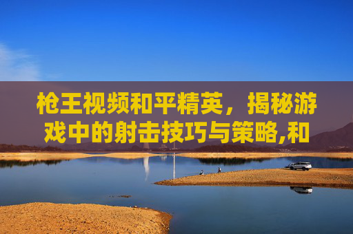 枪王视频和平精英，揭秘游戏中的射击技巧与策略,和平精英刚枪王视频