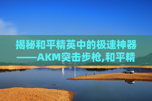 揭秘和平精英中的极速神器——AKM突击步枪,和平精英跑的最快的载具