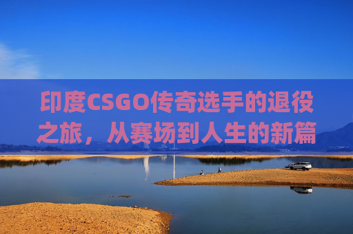 印度CSGO传奇选手的退役之旅，从赛场到人生的新篇章,csgo印度选手退役了吗现在