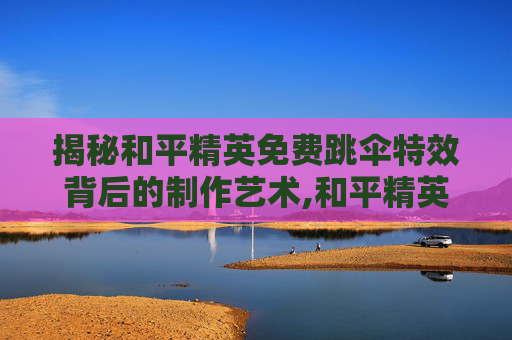 揭秘和平精英免费跳伞特效背后的制作艺术,和平精英免费跳伞特效视频大全