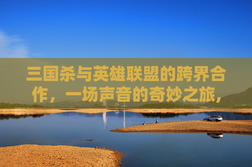 三国杀与英雄联盟的跨界合作，一场声音的奇妙之旅,三国杀配音台词