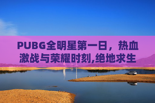 PUBG全明星第一日，热血激战与荣耀时刻,绝地求生全明星赛
