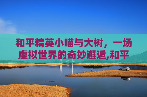 和平精英小喵与大树，一场虚拟世界的奇妙邂逅,和平精英小喵与大树哪个好