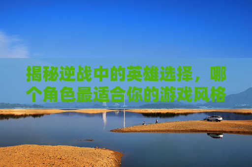 揭秘逆战中的英雄选择，哪个角色最适合你的游戏风格？,逆战变身英雄哪个厉害