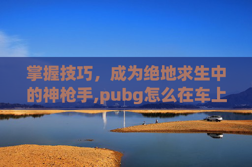 掌握技巧，成为绝地求生中的神枪手,pubg怎么在车上开枪