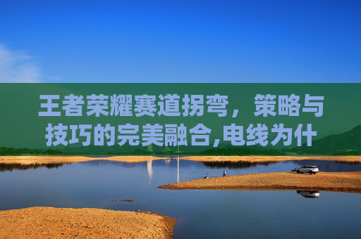 王者荣耀赛道拐弯，策略与技巧的完美融合,电线为什么是两根