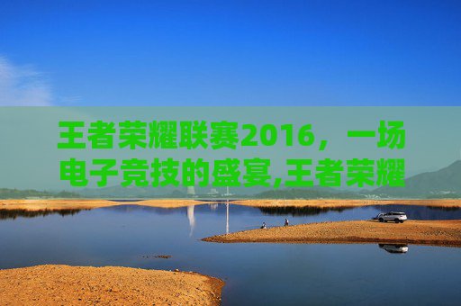 王者荣耀联赛2016，一场电子竞技的盛宴,王者荣耀联赛2016视频完整版