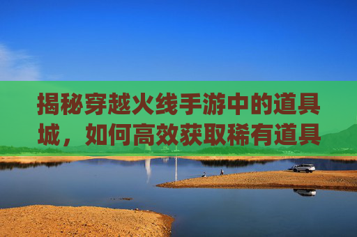 揭秘穿越火线手游中的道具城，如何高效获取稀有道具？,穿越火线道具城app