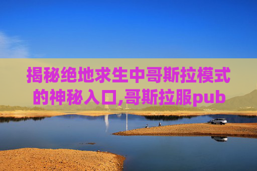 揭秘绝地求生中哥斯拉模式的神秘入口,哥斯拉服pub g