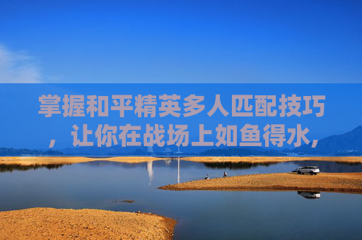 掌握和平精英多人匹配技巧，让你在战场上如鱼得水,和平精英多人匹配技巧视频教学