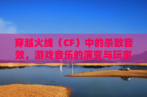 穿越火线（CF）中的杀敌音效，游戏音乐的演变与玩家情感的共鸣,CF杀敌音效