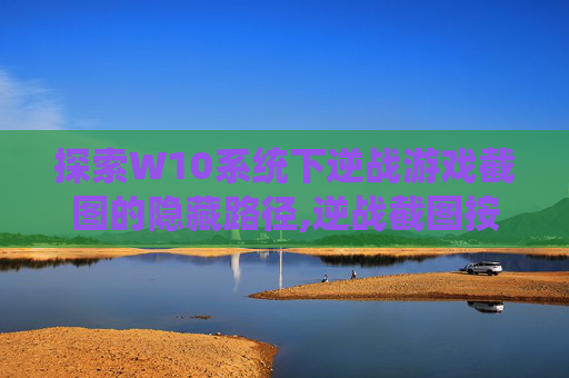探索W10系统下逆战游戏截图的隐藏路径,逆战截图按哪个键
