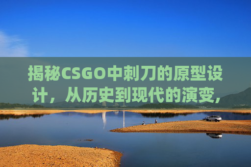 揭秘CSGO中刺刀的原型设计，从历史到现代的演变,csgo刺刀视频