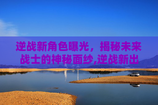 逆战新角色曝光，揭秘未来战士的神秘面纱,逆战新出的人物