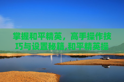 掌握和平精英，高手操作技巧与设置秘籍,和平精英操作秀怎么设置视角