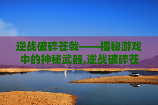 逆战破碎苍戟——揭秘游戏中的神秘武器,逆战破碎苍戟怎么打