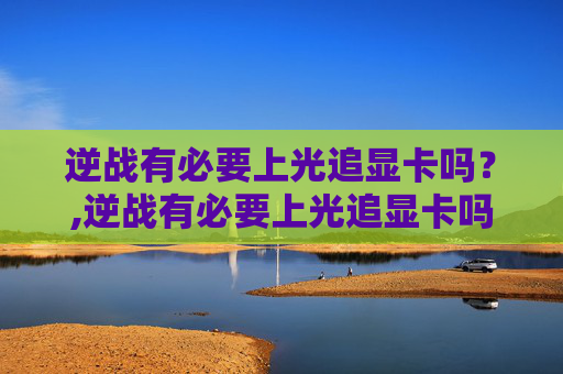 逆战有必要上光追显卡吗？,逆战有必要上光追显卡吗知乎