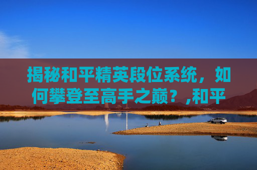 揭秘和平精英段位系统，如何攀登至高手之巅？,和平精英的段位划分规则