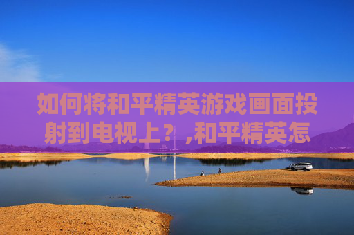 如何将和平精英游戏画面投射到电视上？,和平精英怎么在电视上投屏玩