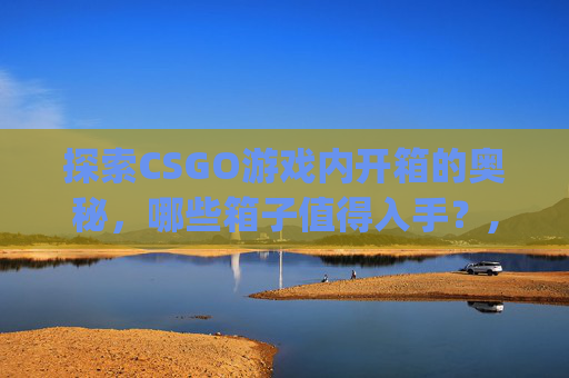 探索CSGO游戏内开箱的奥秘，哪些箱子值得入手？,csgo现在值得开的箱子是什么