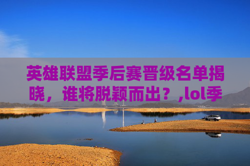 英雄联盟季后赛晋级名单揭晓，谁将脱颖而出？,lol季后赛晋级预测