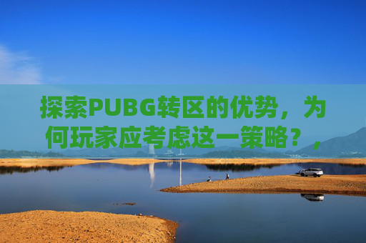 探索PUBG转区的优势，为何玩家应考虑这一策略？,吃鸡转区可以转几次